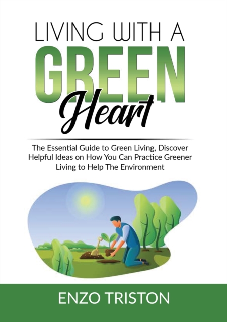 Living with a Green Heart : The Essential Guide to Green Living, Discover Helpful Ideas on How You Can Practice Greener Living to Help The Environment, Paperback / softback Book