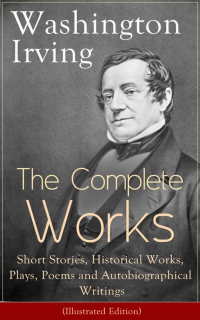 The Complete Works of Washington Irving: Short Stories, Historical Works, Plays, Poems and Autobiographical Writings (Illustrated Edition) : The Entire Opus of the Prolific American Writer, Biographer, EPUB eBook