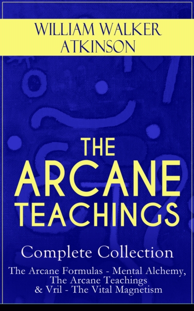THE ARCANE TEACHINGS - Complete Collection: The Arcane Formulas - Mental Alchemy, The Arcane Teachings & Vril - The Vital Magnetism, EPUB eBook