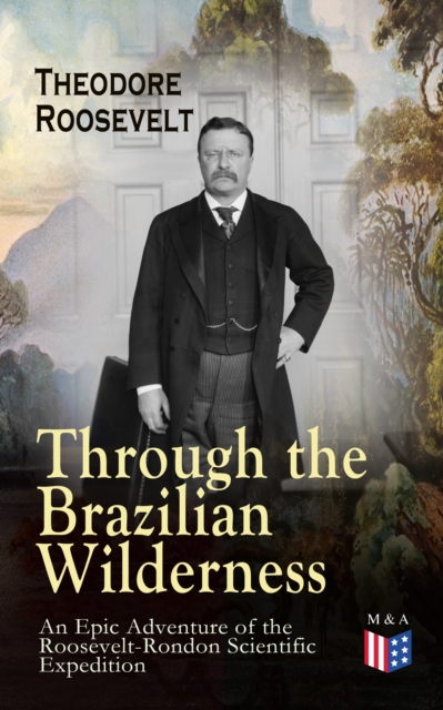 Through the Brazilian Wilderness - An Epic Adventure of the Roosevelt-Rondon Scientific Expedition : Organization and Members of the Expedition, Cooperation With the Brazilian Government, Travel to Pa, EPUB eBook