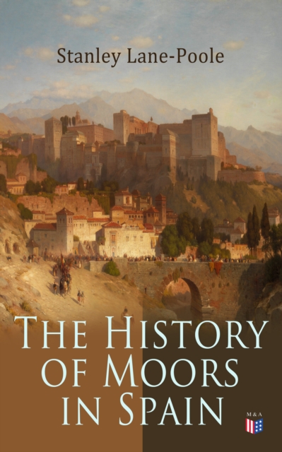 The History of Moors in Spain : The Last of the Goths, Wave of Conquest, People of Andalusia, The Great Khalif, Holy War, Cid the Challenger, Kingdom of Granada, EPUB eBook