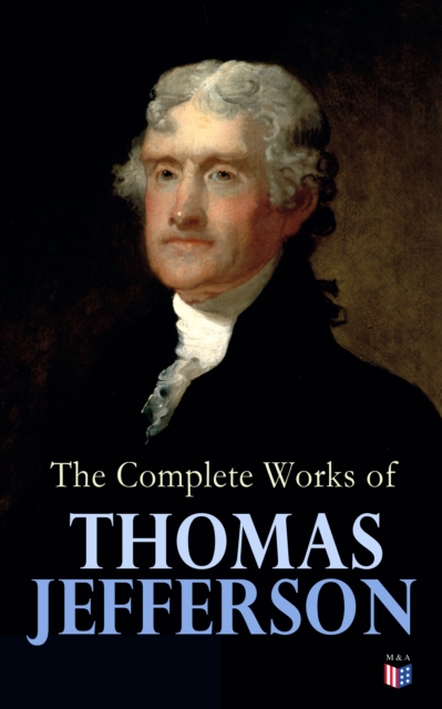 The Complete Works of Thomas Jefferson : Autobiography, Correspondence, Reports, Messages, Speeches and Other Official and Private Writings, EPUB eBook