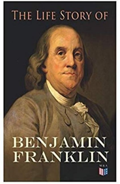 The Life Story of Benjamin Franklin : Autobiography - Ancestry & Early Life, Beginning Business in Philadelphia, First Public Service & Duties, Franklin's Defense of the Frontier & Scientific Experime, Paperback / softback Book