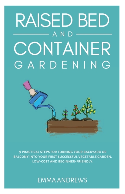 Raised Bed and Container Gardening : 9 Practical Steps For Turning Your Backyard or Balcony Into Your First Successful Vegetable Garden. Low-Cost and Beginner-Friendly., Paperback / softback Book