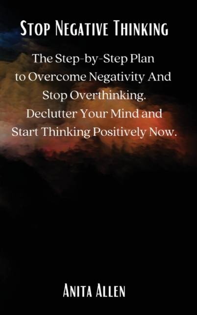 Stop Negative Thinking : The Step-by-Step Plan to Overcome Negativity And Stop Overthinking. Declutter Your Mind and Start Thinking Positively Now., Hardback Book