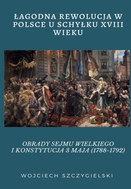 Lagodna Rewolucja W Polsce U Schylku XVIII Wieku : Obrady Sejmu Wielkiego I Konstytucja 3 Maja (1788-1792), Paperback / softback Book