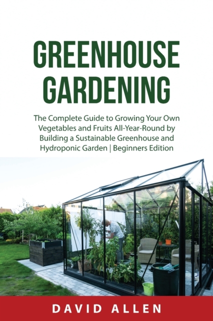 Greenhouse Gardening : The Complete Guide to Growing Your Own Vegetables and Fruits All-Year-Round by Building a Sustainable Greenhouse and Hydroponic Garden Beginners Edition, Paperback / softback Book
