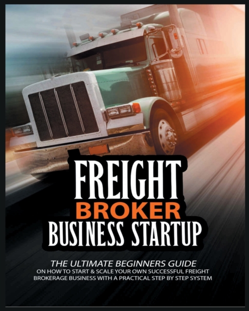 Freight Broker Business Startup : The Ultimate Beginners Guide on How to Start & Scale Your Own Succesful Freight Brokerage Business With a Practical Step By Step System, Paperback / softback Book