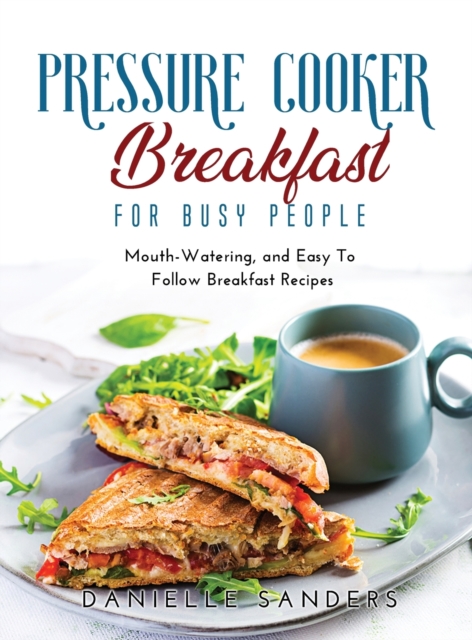 Pressure Cooker Breakfast for Busy People : Mouth-Watering, and Easy To Follow Breakfast Recipes, Hardback Book