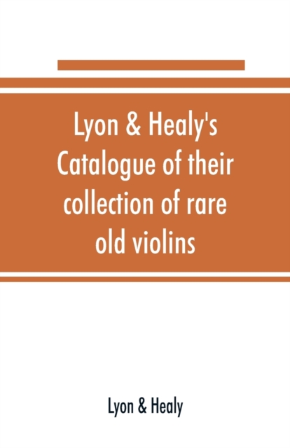 Lyon & Healy's Catalogue of their collection of rare old violins : mdccxcvi-vii, to which is added a historical sketch of the violin and its master makers, also a list of choice music for violin, arra, Paperback / softback Book