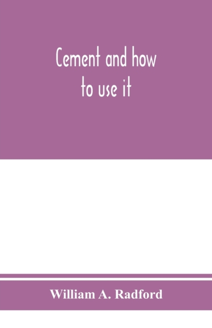 Cement and how to use it : a working manual of up-to-date practice in the manufacture and testing of cement; the proportioning, mixing, and depositing of concrete, and Its Application to all forms of, Paperback / softback Book