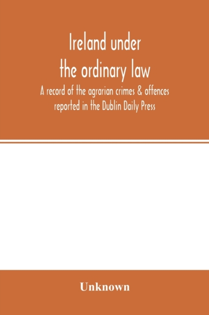 Ireland under the ordinary law : a record of the agrarian crimes & offences reported in the Dublin Daily Press: for the six months running from 1st October, 1886, to 31st March, 1887, Paperback / softback Book