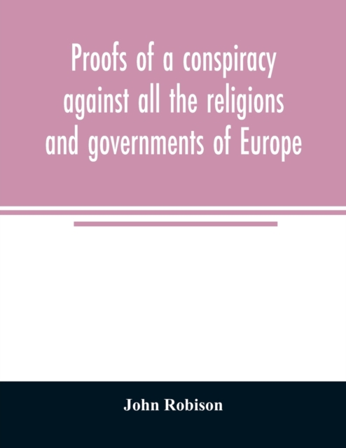 Proofs of a conspiracy against all the religions and governments of Europe : carried on in the secret meetings of Free Masons, Illuminati, and reading societies, Paperback / softback Book