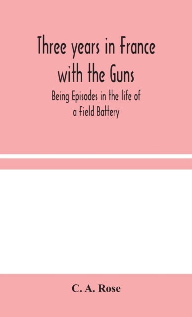 Three years in France with the Guns : Being Episodes in the life of a Field Battery, Hardback Book