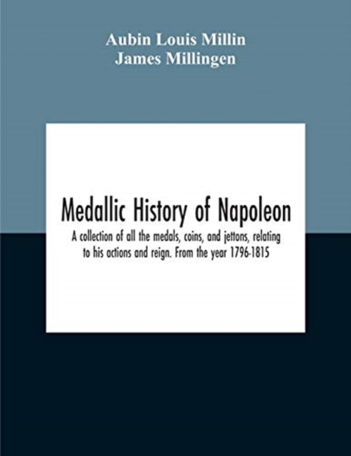 Medallic History Of Napoleon. A Collection Of All The Medals, Coins, And Jettons, Relating To His Actions And Reign. From The Year 1796-1815, Paperback / softback Book