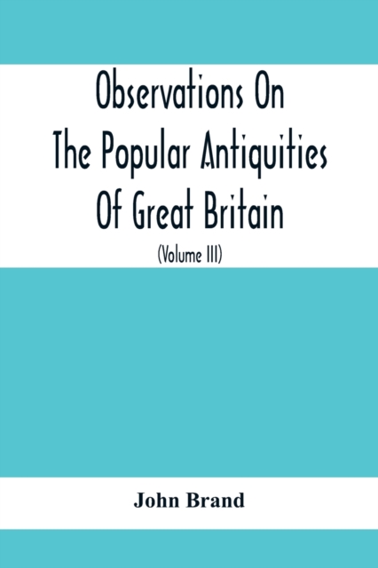 Observations On The Popular Antiquities Of Great Britain : Chiefly Illustrating The Origin Of Our Vulgar And Provincial Customs, Ceremonies And Superstitions (Volume Iii), Paperback / softback Book