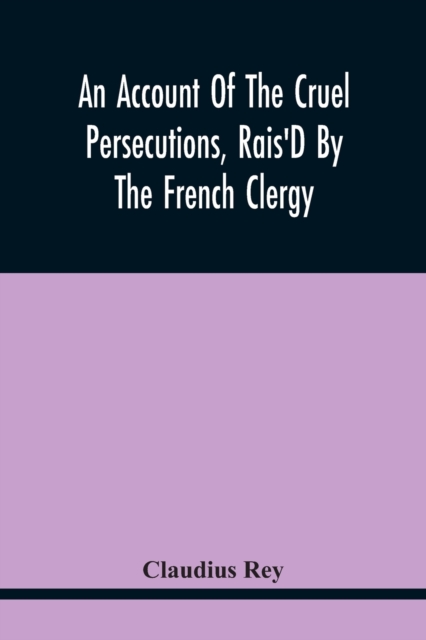 An Account Of The Cruel Persecutions, Rais'D By The French Clergy, Since Their Taking Sanctuary Here, Against Several Worthy Ministers, Gentlemen, Gentlewomen, And Tradesmen Dissenting From Their Calv, Paperback / softback Book