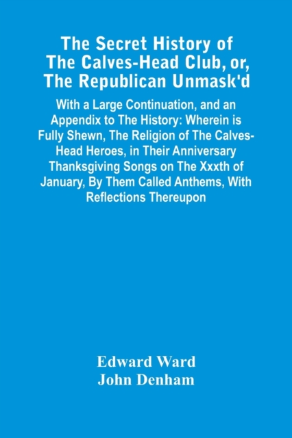 The Secret History Of The Calves-Head Club, Or, The Republican Unmask'D : With A Large Continuation, And An Appendix To The History: Wherein Is Fully Shewn, The Religion Of The Calves-Head Heroes, In, Paperback / softback Book