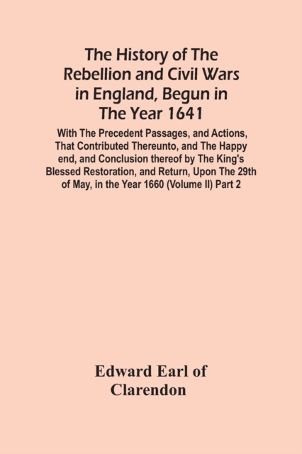 The History Of The Rebellion And Civil Wars In England, Begun In The Year 1641 : With The Precedent Passages, And Actions, That Contributed Thereunto, And The Happy End, And Conclusion Thereof By The, Paperback / softback Book