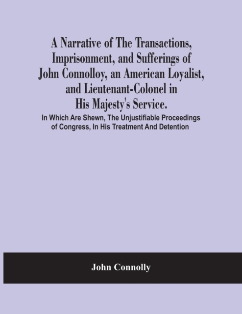 A Narrative Of The Transactions, Imprisonment, And Sufferings Of John Connolloy, An American Loyalist, And Lieutenant-Colonel In His Majesty'S Service. In Which Are Shewn, The Unjustifiable Proceeding, Paperback / softback Book