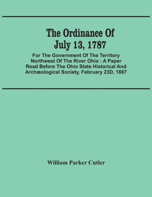The Ordinance Of July 13, 1787 : For The Government Of The Territory Northwest Of The River Ohio: A Paper Read Before The Ohio State Historical And Archaeological Society, February 23D, 1887, Paperback / softback Book