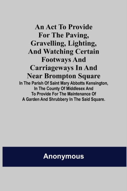 An Act to Provide for the Paving, Gravelling, Lighting, and Watching Certain Footways and Carriageways in and Near Brompton Square; In the Parish of Saint Mary Abbotts Kensington, in the County of Mid, Paperback / softback Book
