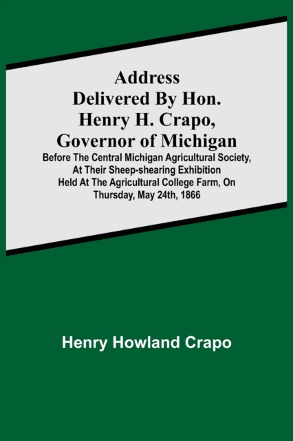 Address delivered by Hon. Henry H. Crapo, Governor of Michigan, before the Central Michigan Agricultural Society, at their Sheep-shearing Exhibition held at the Agricultural College Farm, on Thursday,, Paperback / softback Book