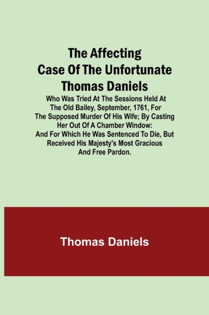 The Affecting Case of the Unfortunate Thomas Daniels; Who Was Tried at the Sessions Held at the Old Bailey, September, 1761, for the Supposed Murder of His Wife; by Casting Her out of a Chamber Window, Paperback / softback Book