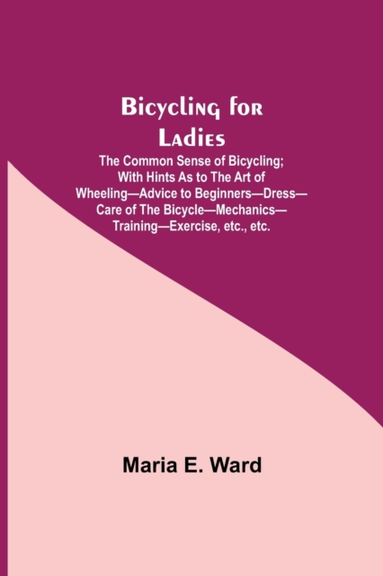 Bicycling for Ladies; The Common Sense of Bicycling; with Hints as to the Art of Wheeling-Advice to Beginners-Dress-Care of the Bicycle-Mechanics-Training-Exercise, etc., etc., Paperback / softback Book