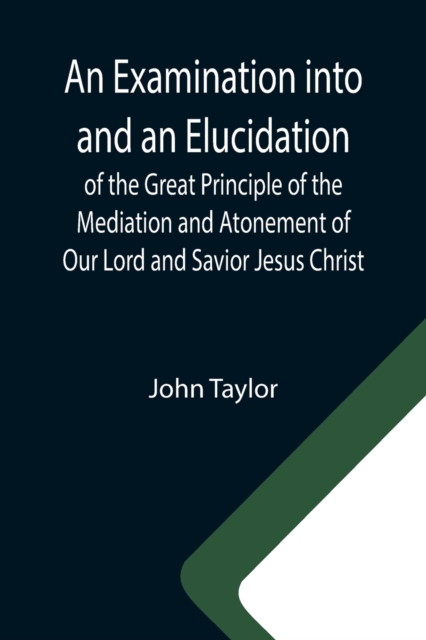 An Examination into and an Elucidation of the Great Principle of the Mediation and Atonement of Our Lord and Savior Jesus Christ, Paperback / softback Book