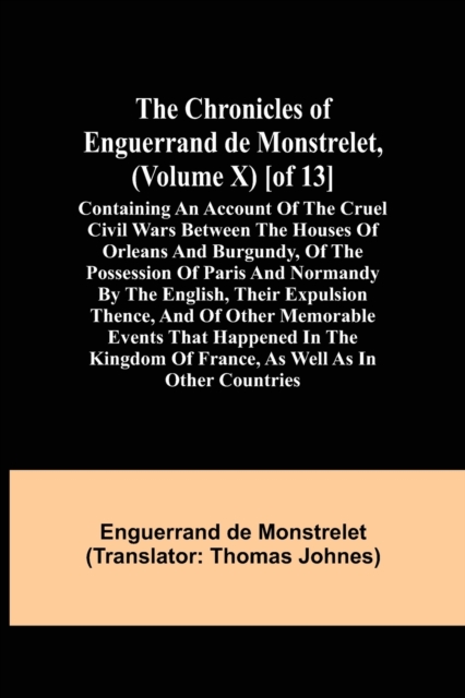 The Chronicles of Enguerrand de Monstrelet, (Volume X) [of 13]; Containing an account of the cruel civil wars between the houses of Orleans and Burgundy, of the possession of Paris and Normandy by the, Paperback / softback Book