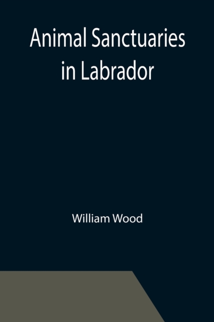 Animal Sanctuaries in Labrador; An Address Presented by Lt.-Colonel William Wood, F.R.S.C. before the Second Annual Meeting of the Commission of Conservation at Quebec, January, 1911, Paperback / softback Book