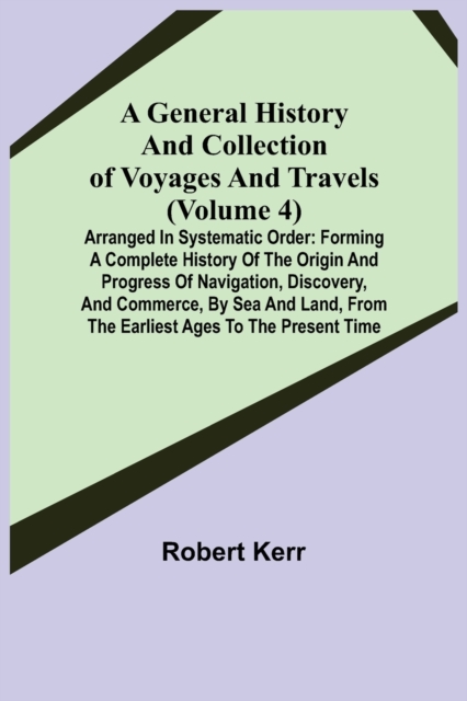 A General History and Collection of Voyages and Travels (Volume 4); Arranged in Systematic Order : Forming a Complete History of the Origin and Progress of Navigation, Discovery, and Commerce, by Sea, Paperback / softback Book