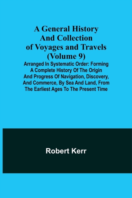 A General History and Collection of Voyages and Travels (Volume 9); Arranged in Systematic Order : Forming a Complete History of the Origin and Progress of Navigation, Discovery, and Commerce, by Sea, Paperback / softback Book