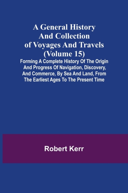 A General History and Collection of Voyages and Travels (Volume 15); Forming A Complete History Of The Origin And Progress Of Navigation, Discovery, And Commerce, By Sea And Land, From The Earliest Ag, Paperback / softback Book