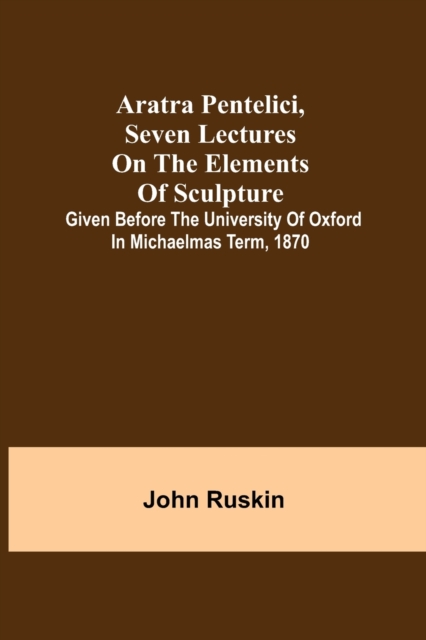 Aratra Pentelici, Seven Lectures on the Elements of Sculpture; Given before the University of Oxford in Michaelmas Term, 1870, Paperback / softback Book