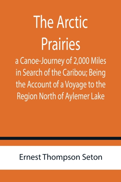 The Arctic Prairies : a Canoe-Journey of 2,000 Miles in Search of the Caribou; Being the Account of a Voyage to the Region North of Aylemer Lake, Paperback / softback Book