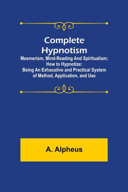 Complete Hypnotism : Mesmerism, Mind-Reading and Spiritualism; How to Hypnotize: Being an Exhaustive and Practical System of Method, Application, and Use, Paperback / softback Book