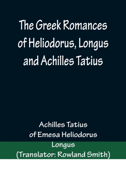The Greek Romances of Heliodorus, Longus and Achilles Tatius; Comprising the Ethiopics; or, Adventures of Theagenes and Chariclea; The pastoral amours of Daphnis and Chloe; and the loves of Clitopho a, Paperback / softback Book