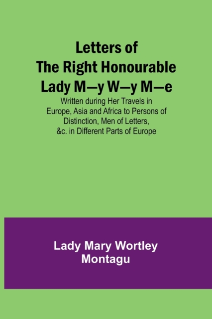 Letters of the Right Honourable Lady M-y W-y M-e; Written during Her Travels in Europe, Asia and Africa to Persons of Distinction, Men of Letters, &c. in Different Parts of Europe, Paperback / softback Book