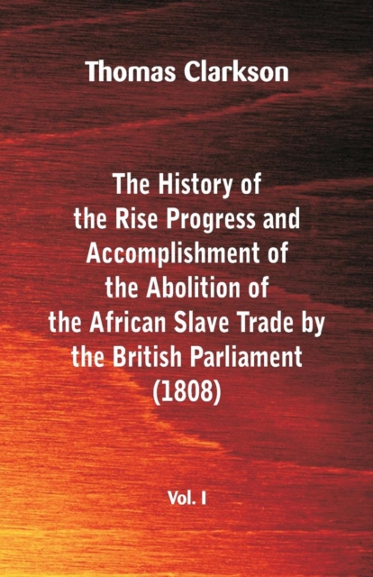The History of the Rise, Progress and Accomplishment of the Abolition of the African Slave Trade by the British Parliament (1808), Vol. I, Paperback / softback Book