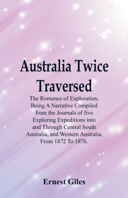 Australia Twice Traversed : The Romance of Exploration, Being a Narrative Compiled from the Journals of Five Exploring Expeditions Into and Through Central South Australia, and Western Australia, from, Paperback / softback Book