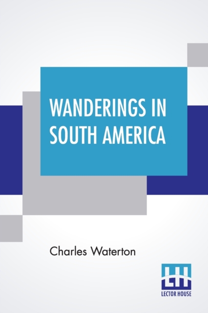 Wanderings In South America : The North-West Of The United States And The Antilles, In The Years 1812, 1816, 1820, & 1824 With Original Instructions For The Perfect Preservation Of Birds, Etc. For Cab, Paperback / softback Book