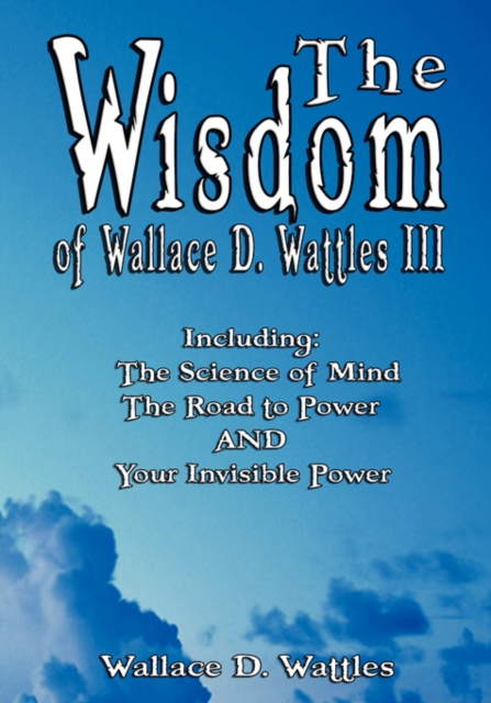 The Wisdom of Wallace D. Wattles III - Including : The Science of Mind, the Road to Power and Your Invisible Power, Hardback Book