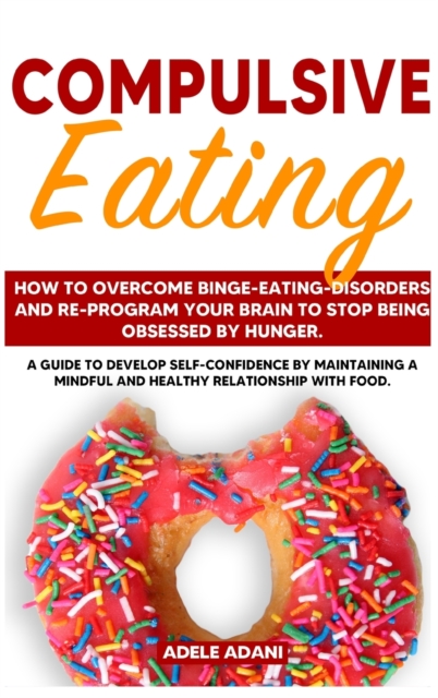 Compulsive Eating : How to Overcome Binge-Eating-Disorders and re-program your Brain to Stop being Obsessed by hunger. Develop self-confidence by maintaining mindful and healthy relationship with food, Hardback Book