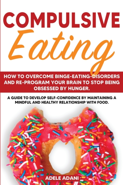Compulsive Eating : How to Overcome Binge-Eating-Disorders and re-program your Brain to Stop being Obsessed by hunger. Develop self-confidence by maintaining mindful and healthy relationship with food, Paperback / softback Book