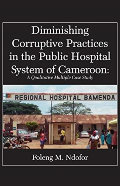 Diminishing Corruptive Practices in the Public Hospital System of Cameroon : A Qualitative Multiple Case Study, Paperback / softback Book