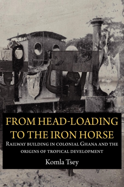 From Head-Loading to the Iron Horse. Railway Building in Colonial Ghana and the Origins of Tropical Development, Paperback / softback Book
