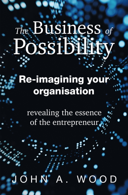 The Business of Possibility : Re-Imagining Your Organisation - Revealing the Essence of the Entrepreneur, EPUB eBook